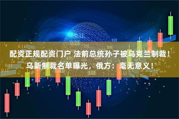 配资正规配资门户 法前总统孙子被乌克兰制裁！乌新制裁名单曝光，俄方：毫无意义！