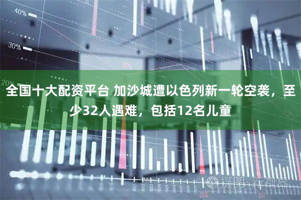 全国十大配资平台 加沙城遭以色列新一轮空袭，至少32人遇难，包括12名儿童