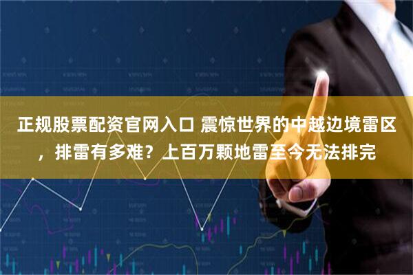 正规股票配资官网入口 震惊世界的中越边境雷区，排雷有多难？上百万颗地雷至今无法排完
