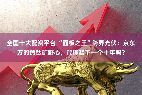 全国十大配资平台 “面板之王”跨界光伏：京东方的钙钛矿野心，能撑起下一个十年吗？