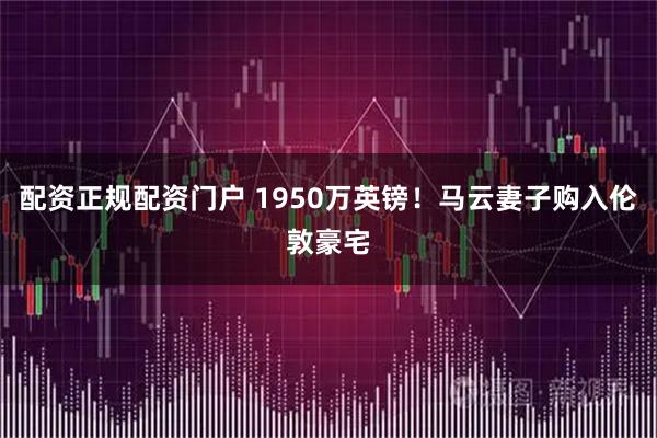 配资正规配资门户 1950万英镑！马云妻子购入伦敦豪宅