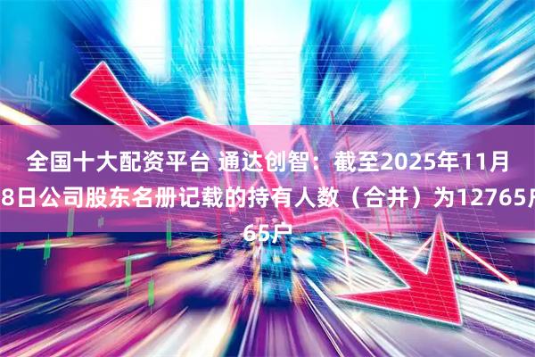 全国十大配资平台 通达创智：截至2025年11月28日公司股东名册记载的持有人数（合并）为12765户