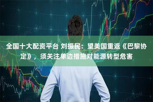 全国十大配资平台 刘振民：望美国重返《巴黎协定》，须关注单边措施对能源转型危害