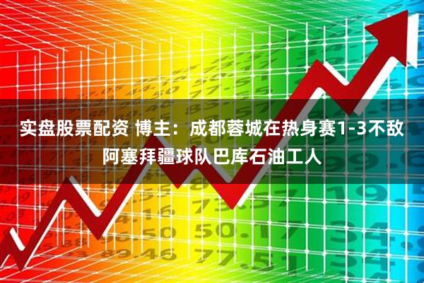 实盘股票配资 博主：成都蓉城在热身赛1-3不敌阿塞拜疆球队巴库石油工人