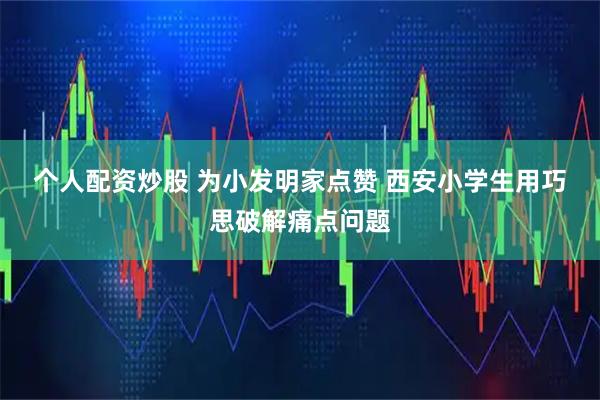 个人配资炒股 为小发明家点赞 西安小学生用巧思破解痛点问题