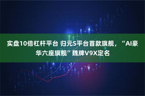 实盘10倍杠杆平台 归元S平台首款旗舰，“AI豪华六座旗舰”魏牌V9X定名