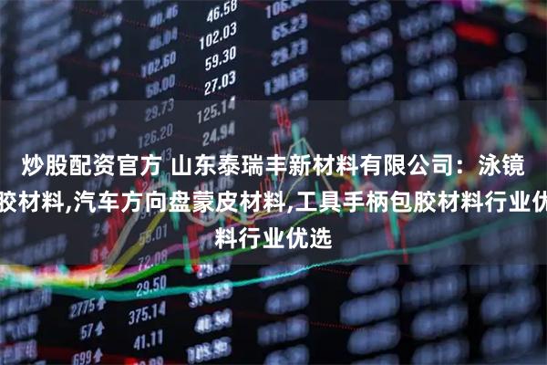 炒股配资官方 山东泰瑞丰新材料有限公司：泳镜包胶材料,汽车方向盘蒙皮材料,工具手柄包胶材料行业优选