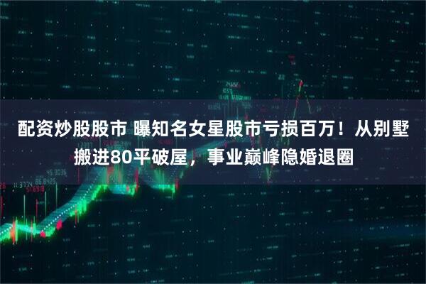 配资炒股股市 曝知名女星股市亏损百万！从别墅搬进80平破屋，事业巅峰隐婚退圈