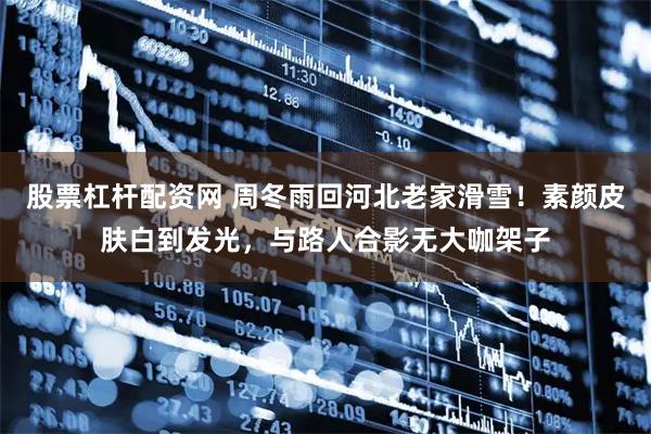 股票杠杆配资网 周冬雨回河北老家滑雪！素颜皮肤白到发光，与路人合影无大咖架子