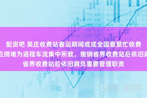 配资吧 吴庄收费站春运期间或成全国最繁忙收费站之一，站长回应拥堵为返程车流集中所致，撤销省界收费站后依旧肩负重要管理职责