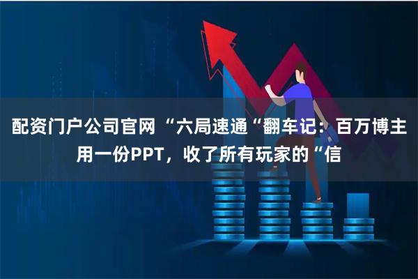 配资门户公司官网 “六局速通“翻车记：百万博主用一份PPT，收了所有玩家的“信