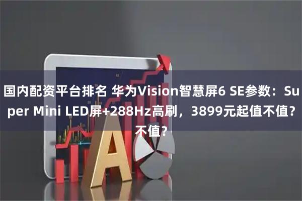 国内配资平台排名 华为Vision智慧屏6 SE参数：Super Mini LED屏+288Hz高刷，3899元起值不值？
