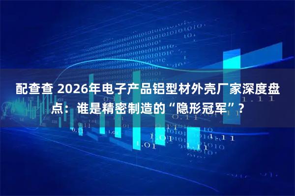 配查查 2026年电子产品铝型材外壳厂家深度盘点：谁是精密制造的“隐形冠军”？