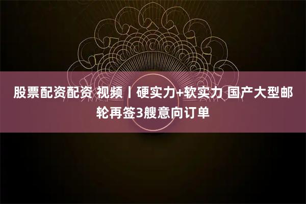 股票配资配资 视频丨硬实力+软实力 国产大型邮轮再签3艘意向订单