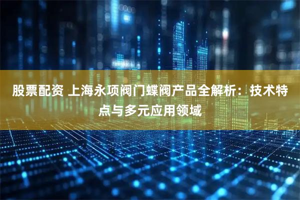 股票配资 上海永项阀门蝶阀产品全解析：技术特点与多元应用领域