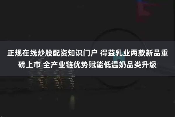 正规在线炒股配资知识门户 得益乳业两款新品重磅上市 全产业链优势赋能低温奶品类升级