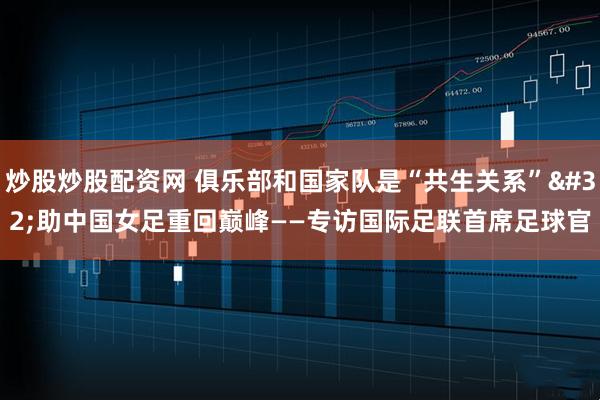 炒股炒股配资网 俱乐部和国家队是“共生关系” 助中国女足重回巅峰——专访国际足联首席足球官
