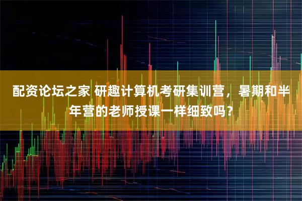 配资论坛之家 研趣计算机考研集训营，暑期和半年营的老师授课一样细致吗？