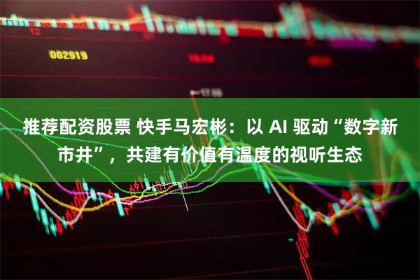 推荐配资股票 快手马宏彬：以 AI 驱动“数字新市井”，共建有价值有温度的视听生态