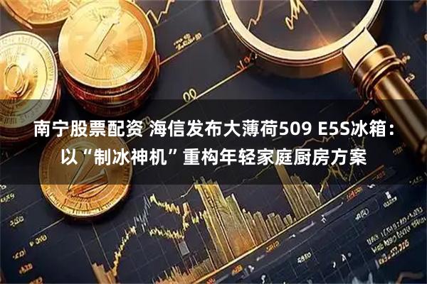 南宁股票配资 海信发布大薄荷509 E5S冰箱：以“制冰神机”重构年轻家庭厨房方案