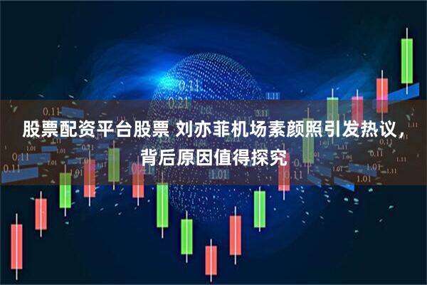 股票配资平台股票 刘亦菲机场素颜照引发热议，背后原因值得探究