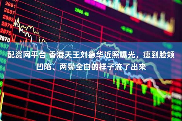 配资网平台 香港天王刘德华近照曝光，瘦到脸颊凹陷、两鬓全白的样子流了出来