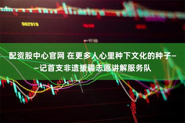 配资股中心官网 在更多人心里种下文化的种子——记首支非遗援疆志愿讲解服务队