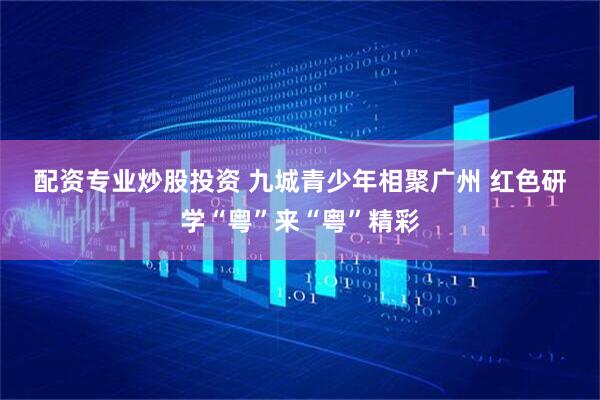 配资专业炒股投资 九城青少年相聚广州 红色研学“粤”来“粤”精彩