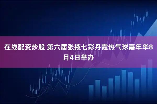 在线配资炒股 第六届张掖七彩丹霞热气球嘉年华8月4日举办